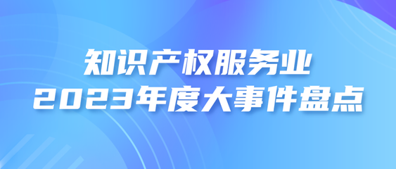 2023年度知識(shí)產(chǎn)權(quán)服務(wù)業(yè)大事件盤點(diǎn)